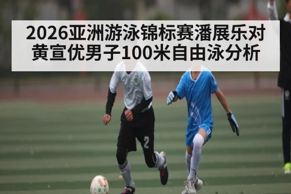 2026亚洲游泳锦标赛潘展乐对黄宣优男子100米自由泳分析 | kaiyun.com