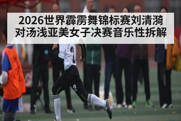 2026世界霹雳舞锦标赛刘清漪对汤浅亚美女子决赛音乐性拆解 | kaiyun.com